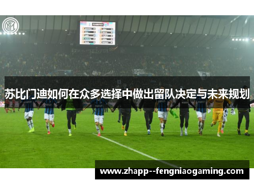 苏比门迪如何在众多选择中做出留队决定与未来规划