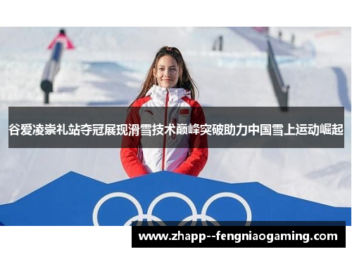 谷爱凌崇礼站夺冠展现滑雪技术巅峰突破助力中国雪上运动崛起