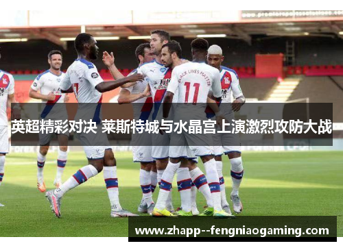 英超精彩对决 莱斯特城与水晶宫上演激烈攻防大战