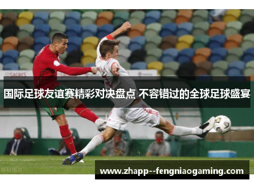 国际足球友谊赛精彩对决盘点 不容错过的全球足球盛宴