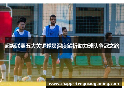 超级联赛五大关键球员深度解析助力球队争冠之路