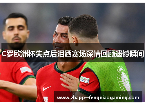 C罗欧洲杯失点后泪洒赛场深情回顾遗憾瞬间