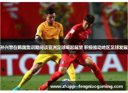 孙兴慜在韩国集训期间谈亚洲足球崛起展望 积极推动地区足球发展