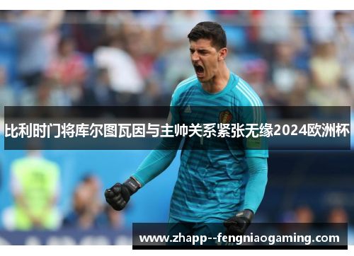 比利时门将库尔图瓦因与主帅关系紧张无缘2024欧洲杯