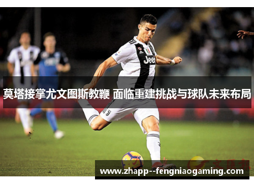 莫塔接掌尤文图斯教鞭 面临重建挑战与球队未来布局