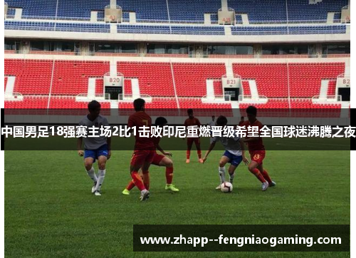 中国男足18强赛主场2比1击败印尼重燃晋级希望全国球迷沸腾之夜