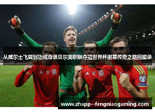 从威尔士飞翼到功成身退贝尔美职联夺冠世界杯谢幕传奇之路回望录